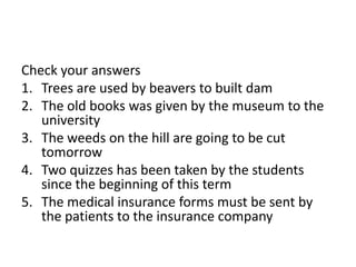 Check your answers
1. Trees are used by beavers to built dam
2. The old books was given by the museum to the
university
3. The weeds on the hill are going to be cut
tomorrow
4. Two quizzes has been taken by the students
since the beginning of this term
5. The medical insurance forms must be sent by
the patients to the insurance company
 