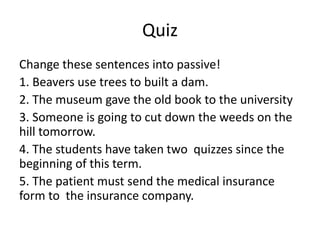 Quiz
Change these sentences into passive!
1. Beavers use trees to built a dam.
2. The museum gave the old book to the university
3. Someone is going to cut down the weeds on the
hill tomorrow.
4. The students have taken two quizzes since the
beginning of this term.
5. The patient must send the medical insurance
form to the insurance company.
 
