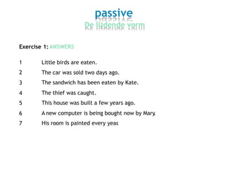 passive
De lijdende vorm
Exercise 1: ANSWERS
1
2
3
4
5
6
7
Little birds are eaten.
The
The
The
This
car was sold two days ago.
sandwich has been eaten by Kate.
thief was caught.
house was built a few years ago.
A new computer is being bought now by Mary.
His room is painted every year.
 