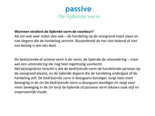passive
De lijdende vorm
Wanneer verdient de lijdende vorm de voorkeur?
Als om wat voor reden dan ook – de handeling op de voorgrond moet staan en
niet degene die de handeling verricht. Bijvoorbeeld als het niet bekend of niet
van belang is wie iets doet.
De bedrijvende of actieve vorm is de norm, de lijdende de uitzondering – maar
wel een uitzondering die nog heel regelmatig voorkomt.
Het belangrijkste verschil is dat de bedrijvende vorm de handelende persoon op
de voorgrond plaatst, en de lijdende degene die de handeling ondergaat of de
handeling zelf. De bedrijvende vorm is doorgaans bondiger, zorgt voor meer
beweging in de zin De bedrijvende vorm is doorgaans bondiger en zorgt voor
meer beweging in de zin terijl de lijdende of passieve vorm teksten vaak stijf en
onpersoonlijk maakt.
 