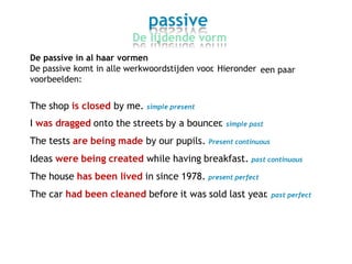 passive
De lijdende vorm
De passive in al haar vormen
De passive komt in alle werkwoordstijden voor. Hieronder
voorbeelden:
een paar
The shop is closed by me. simple present
I was dragged onto the streets by a bouncer. simple past
The tests are being made by our pupils. Present continuous
Ideas were being created while having breakfast. past continuous
The house has been lived in since 1978. present perfect
The car had been cleaned before it was sold last year. past perfect
 