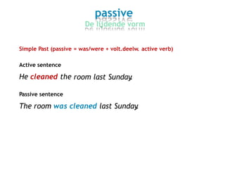 passive
De lijdende vorm
Simple Past (passive = was/were + volt.deelw. active verb)
Active sentence
He cleaned the room last Sunday.
Passive sentence
The room was cleaned last Sunday.
 