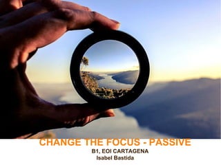 CHANGE THE FOCUS - PASSIVE
B1, EOI CARTAGENA
Isabel Bastida
 