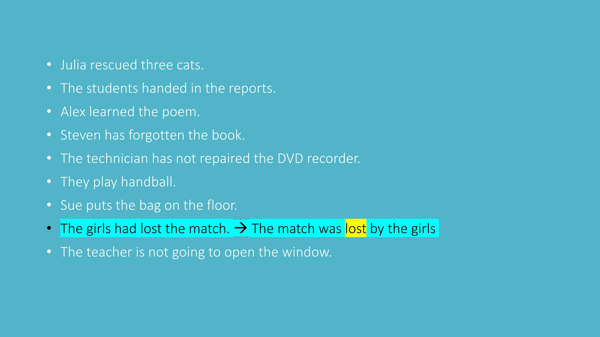 • Julia rescued three cats.
• The students handed in the reports.
• Alex learned the poem.
• Steven has forgotten the book.
• The technician has not repaired the DVD recorder.
• They play handball.
• Sue puts the bag on the floor.
• The girls had lost the match.  The match was lost by the girls
• The teacher is not going to open the window.
 