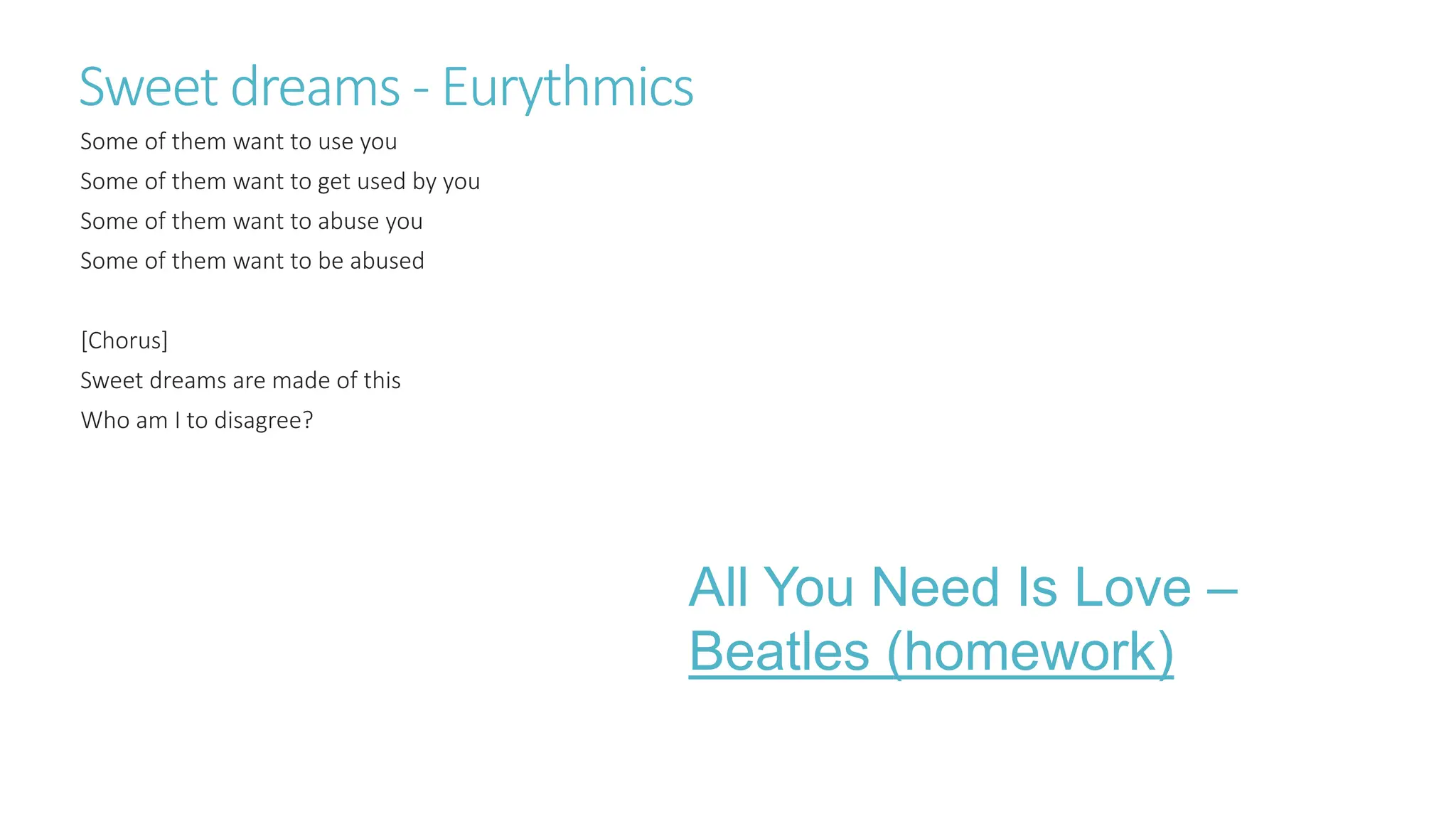 Sweet dreams - Eurythmics
Some of them want to use you
Some of them want to get used by you
Some of them want to abuse you
Some of them want to be abused
[Chorus]
Sweet dreams are made of this
Who am I to disagree?
All You Need Is Love –
Beatles (homework)
 