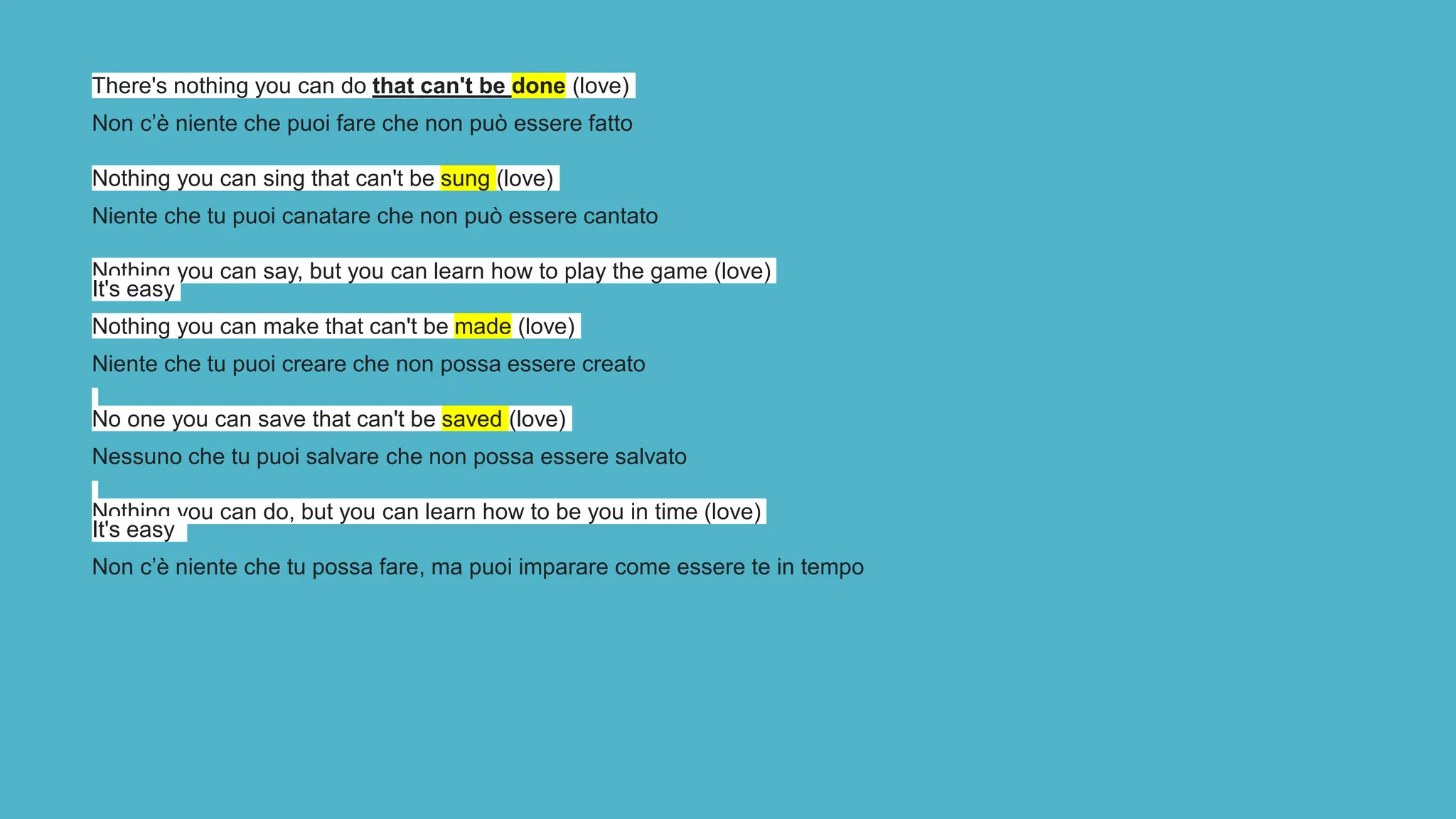 There's nothing you can do that can't be done (love)
Non c’è niente che puoi fare che non può essere fatto
Nothing you can sing that can't be sung (love)
Niente che tu puoi canatare che non può essere cantato
Nothing you can say, but you can learn how to play the game (love)
It's easy
Nothing you can make that can't be made (love)
Niente che tu puoi creare che non possa essere creato
No one you can save that can't be saved (love)
Nessuno che tu puoi salvare che non possa essere salvato
Nothing you can do, but you can learn how to be you in time (love)
It's easy
Non c’è niente che tu possa fare, ma puoi imparare come essere te in tempo
 