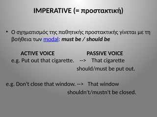 IMPERATIVE (= προστακτική)
• Ο σχηματισμός της παθητικής προστακτικής γίνεται με τη
βοήθεια των modal: must be / should be
ACTIVE VOICE PASSIVE VOICE
e.g. Put out that cigarette. --> That cigarette
should/must be put out.
e.g. Don't close that window. --> That window
shouldn't/mustn't be closed.
 