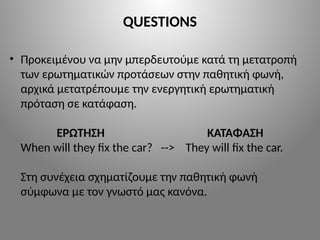 QUESTIONS
• Προκειμένου να μην μπερδευτούμε κατά τη μετατροπή
των ερωτηματικών προτάσεων στην παθητική φωνή,
αρχικά μετατρέπουμε την ενεργητική ερωτηματική
πρόταση σε κατάφαση.
ΕΡΩΤΗΣΗ ΚΑΤΑΦΑΣΗ
When will they fix the car? --> They will fix the car.
Στη συνέχεια σχηματίζουμε την παθητική φωνή
σύμφωνα με τον γνωστό μας κανόνα.
 