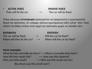 • ACTIVE VOICE PASSIVE VOICE
They will fix the car. --> The car will be fixed.
Τέλος κάνουμε αντιστροφή προκειμένου να σχηματιστεί η ερωτηματική
δομή της πρότασης. Αν υπάρχει κάποια ερωτηματική λέξη (what- who- how-
when) την βάζω απλώς στην αρχή της πρότασης χωρίς να αλλάξει κάτι.
KATAΦΑΣΗ ΕΡΩΤΗΣΗ
The car will be fixed. --> Will the car be fixed?
When will they fix the car? --> When will the car be fixed?
More examples
What do they normally do there? --> What is normally done here?
How did they repair this? --> How was this repaired?
Who sent this email? --> Who was this email sent by?
(By whom was this email sent?)
 