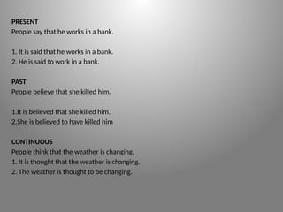 PRESENT
People say that he works in a bank.
1. It is said that he works in a bank.
2. He is said to work in a bank.
PAST
People believe that she killed him.
1.It is believed that she killed him.
2.She is believed to have killed him
CONTINUOUS
People think that the weather is changing.
1. It is thought that the weather is changing.
2. The weather is thought to be changing.
 