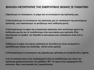 ΒΗΜΑΤΑ ΜΕΤΑΤΡΟΠΗΣ ΤΗΣ ΕΝΕΡΓΗΤΙΚΗΣ ΦΩΝΗΣ ΣΕ ΠΑΘΗΤΙΚΗ
1.Βρίσκουμε το υποκείμενο, το ρήμα και το αντικείμενο της πρότασής μας.
2.Μετατρέπουμε το αντικείμενο της πρότασης μας σε υποκείμενο της καινούργιας
πρότασης που σκοπεύουμε να φτιάξουμε στην παθητική φωνή.
3.Μετατρέπουμε το ρήμα της ενεργητικής πρότασης στον αντίστοιχο χρόνο της
παθητικής φωνής και το τοποθετούμε στην καινούργια μας πρόταση. Εδώ
προσέχουμε το αριθμό (αν δηλαδή το καινούργιο μας υποκείμενο είναι ένα ή
πολλά).
4.Βάζουμε το ρήμα της κύριας πρότασης σε 3η στήλη (αν είναι ανώμαλο) ή
προσθέτουμε απλώς την κατάληξη –ed (αν είναι ομαλό).
5.Μετατρέπουμε το υποκείμενο της αρχικής μας πρότασης σε ποιητικό αίτιο (agent).
6.Aν το ποιητικό αίτιο είναι συγκεκριμένο τότε το τοποθετούμε στο τέλος της
πρότασης χρησιμοποιώντας την πρόθεση “BY”. Αν όμως είναι αφηρημένο (he ,
someone, they, some people etc.) παραλείπεται.
 