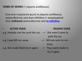 VERBS OF SENSES (= ρήματα αισθήσεως)
Ενώ στην ενεργητική φωνή τα ρήματα αισθήσεως
ακολουθούνται από bare infinitive (= απαρέμφατο)
στην παθητική ακολουθούνται από to infinitive.
• ACTIVE VOICE PASSIVE VOICE
e.g. Nobody saw her park the car. --> She wasn't seen to
park the car.
e.g. I saw Bill run away. --> Bill was seen to run
away.
e.g. She made them try it again. --> They were made to
try it again.
 