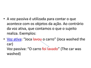 A voz passiva é utilizada para contar o que acontece com os objetos da ação. Ao contrário da voz ativa, que contamos o que o sujeito realiza. Exemplos:Voz ativa: “Jocalavou o carro” (Jocawashedthecar)Voz passiva: “O carro foi lavado” (Thecarwaswashed)