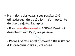 Na maioria das vezes a voz passiva só é utilizada quando a ação for mais importante do que o sujeito. Exemplos:- Brazilwasdiscoveredin 1500 (O Brasil foi descoberto em 1500, voz passiva)- Pedro Alvares Cabral discovered Brasil (Pedro A.C. descobriu o Brasil, voz ativa)
