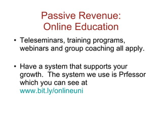 Passive Revenue: Online Education Teleseminars, training programs, webinars and group coaching all apply. Have a system that supports your growth.  The system we use is Prfessor which you can see at  www.bit.ly/onlineuni   