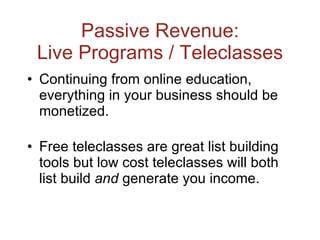 Passive Revenue: Live Programs / Teleclasses Continuing from online education, everything in your business should be monetized. Free teleclasses are great list building tools but low cost teleclasses will both list build  and  generate you income. 