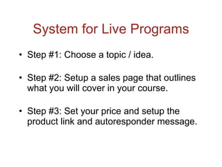 System for Live Programs Step #1: Choose a topic / idea. Step #2: Setup a sales page that outlines what you will cover in your course. Step #3: Set your price and setup the product link and autoresponder message. 