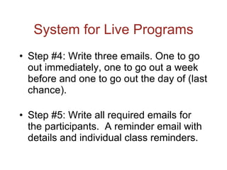 System for Live Programs Step #4: Write three emails. One to go out immediately, one to go out a week before and one to go out the day of (last chance). Step #5: Write all required emails for the participants.  A reminder email with details and individual class reminders. 