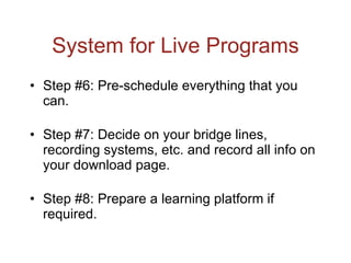 System for Live Programs Step #6: Pre-schedule everything that you can. Step #7: Decide on your bridge lines, recording systems, etc. and record all info on your download page. Step #8: Prepare a learning platform if required. 