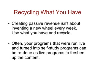 Recycling What You Have Creating passive revenue isn’t about inventing a new wheel every week.  Use what you have and recycle. Often, your programs that were run live and turned into self-study programs can be re-done as live programs to freshen up the content. 