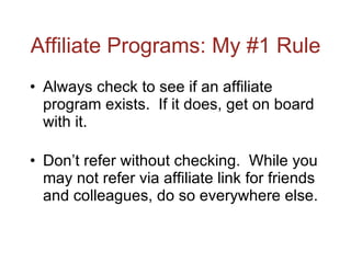 Affiliate Programs: My #1 Rule Always check to see if an affiliate program exists.  If it does, get on board with it. Don’t refer without checking.  While you may not refer via affiliate link for friends and colleagues, do so everywhere else. 