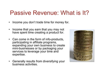 Passive Revenue: What is It? Income you don’t trade time for money for. Income that you earn that you may not have spent time creating a product for. Can come in the form of info-products, participating in affiliate programs, expanding your own business to create mini-businesses or by packaging your services to leverage your time and expertise. Generally results from diversifying your business activities. 