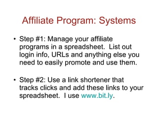 Affiliate Program: Systems Step #1: Manage your affiliate programs in a spreadsheet.  List out login info, URLs and anything else you need to easily promote and use them. Step #2: Use a link shortener that tracks clicks and add these links to your spreadsheet.  I use  www.bit.ly .  