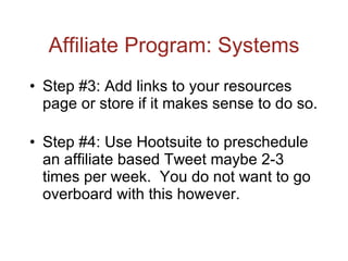 Affiliate Program: Systems Step #3: Add links to your resources page or store if it makes sense to do so. Step #4: Use Hootsuite to preschedule an affiliate based Tweet maybe 2-3 times per week.  You do not want to go overboard with this however. 