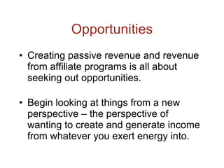 Opportunities Creating passive revenue and revenue from affiliate programs is all about seeking out opportunities. Begin looking at things from a new perspective – the perspective of wanting to create and generate income from whatever you exert energy into. 
