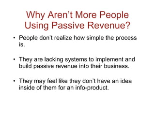 Why Aren’t More People Using Passive Revenue? People don’t realize how simple the process is. They are lacking systems to implement and build passive revenue into their business. They may feel like they don’t have an idea inside of them for an info-product. 