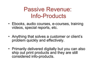 Passive Revenue:  Info-Products Ebooks, audio courses, e-courses, training videos, special reports, etc. Anything that solves a customer or client’s problem quickly and effectively. Primarily delivered digitally but you can also ship out print products and they are still considered info-products. 