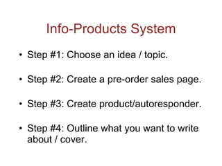 Info-Products System Step #1: Choose an idea / topic. Step #2: Create a pre-order sales page. Step #3: Create product/autoresponder. Step #4: Outline what you want to write about / cover. 