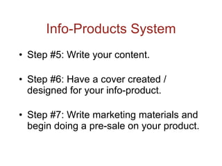 Info-Products System Step #5: Write your content. Step #6: Have a cover created / designed for your info-product. Step #7: Write marketing materials and begin doing a pre-sale on your product. 