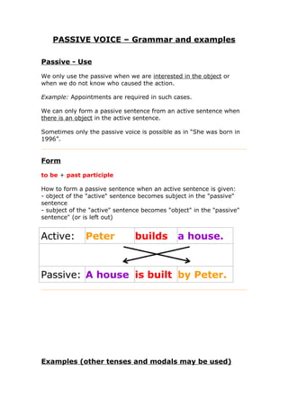 PASSIVE VOICE – Grammar and examples
Passive - Use
We only use the passive when we are interested in the object or
when we do not know who caused the action.
Example: Appointments are required in such cases.
We can only form a passive sentence from an active sentence when
there is an object in the active sentence.
Sometimes only the passive voice is possible as in “She was born in
1996”.
Form
to be + past participle
How to form a passive sentence when an active sentence is given:
- object of the "active" sentence becomes subject in the "passive"
sentence
- subject of the "active" sentence becomes "object" in the "passive"
sentence" (or is left out)
Active: Peter builds a house.
Passive: A house is built by Peter.
Examples (other tenses and modals may be used)
 