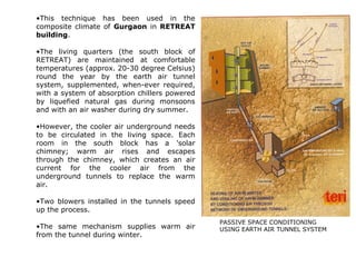 •This technique has been used in the
composite climate of Gurgaon in RETREAT
building.
•The living quarters (the south block of
RETREAT) are maintained at comfortable
temperatures (approx. 20-30 degree Celsius)
round the year by the earth air tunnel
system, supplemented, when-ever required,
with a system of absorption chillers powered
by liquefied natural gas during monsoons
and with an air washer during dry summer.
•However, the cooler air underground needs
to be circulated in the living space. Each
room in the south block has a 'solar
chimney; warm air rises and escapes
through the chimney, which creates an air
current for the cooler air from the
underground tunnels to replace the warm
air.
•Two blowers installed in the tunnels speed
up the process.
•The same mechanism supplies warm air
from the tunnel during winter.
PASSIVE SPACE CONDITIONING
USING EARTH AIR TUNNEL SYSTEM
 