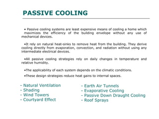 PASSIVE COOLING
• Passive cooling systems are least expensive means of cooling a home which
maximizes the efficiency of the building envelope without any use of
mechanical devices.
•It rely on natural heat-sinks to remove heat from the building. They derive
cooling directly from evaporation, convection, and radiation without using any
intermediate electrical devices.
•All passive cooling strategies rely on daily changes in temperature and
relative humidity.
•The applicability of each system depends on the climatic conditions.
•These design strategies reduce heat gains to internal spaces.
- Natural Ventilation
- Shading
- Wind Towers
- Courtyard Effect
- Earth Air Tunnels
- Evaporative Cooling
- Passive Down Draught Cooling
- Roof Sprays
 