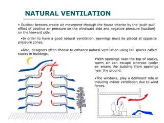 • Outdoor breezes create air movement through the house interior by the 'push-pull'
effect of positive air pressure on the windward side and negative pressure (suction)
on the leeward side.
•In order to have a good natural ventilation, openings must be placed at opposite
pressure zones.
•Also, designers often choose to enhance natural ventilation using tall spaces called
stacks in buildings.
•With openings near the top of stacks,
warm air can escape whereas cooler
air enters the building from openings
near the ground.
•The windows, play a dominant role in
inducing indoor ventilation due to wind
forces.
NATURAL VENTILATION
 