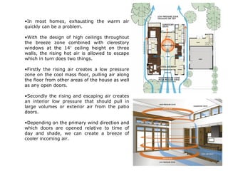 •In most homes, exhausting the warm air
quickly can be a problem.
•With the design of high ceilings throughout
the breeze zone combined with clerestory
windows at the 14′ ceiling height on three
walls, the rising hot air is allowed to escape
which in turn does two things.
•Firstly the rising air creates a low pressure
zone on the cool mass floor, pulling air along
the floor from other areas of the house as well
as any open doors.
•Secondly the rising and escaping air creates
an interior low pressure that should pull in
large volumes or exterior air from the patio
doors.
•Depending on the primary wind direction and
which doors are opened relative to time of
day and shade, we can create a breeze of
cooler incoming air.
 