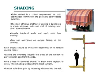 •The most effective method of cooling a building is
to shade windows, walls and roof of building from
direct solar radiation.
•Heavily insulated walls and roofs need less
shading.
•Can use overhangs on outside facade of the
building.
SHADING
•Solar control is a critical requirement for both
cooling-load dominated and passively solar-heated
buildings.
Each project should be evaluated depending on its relative
cooling needs:
•Extend the overhang beyond the sides of the window to
prevent solar gain from the side.
•Use slatted or louvered shades to allow more daylight to
enter, while shading windows from direct sunlight.
•Reduce solar heat gain by recessing windows into the wall.
 