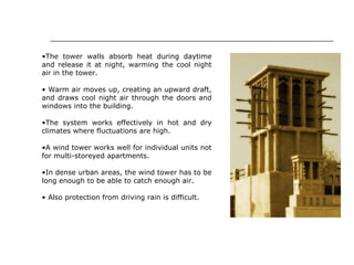 •The tower walls absorb heat during daytime
and release it at night, warming the cool night
air in the tower.
• Warm air moves up, creating an upward draft,
and draws cool night air through the doors and
windows into the building.
•The system works effectively in hot and dry
climates where fluctuations are high.
•A wind tower works well for individual units not
for multi-storeyed apartments.
•In dense urban areas, the wind tower has to be
long enough to be able to catch enough air.
• Also protection from driving rain is difficult.
 