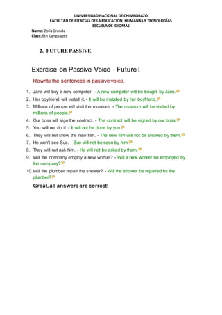 UNIVERSIDAD NACIONAL DE CHIMBORAZO
FACULTAD DE CIENCIAS DE LA EDUCACIÓN, HUMANAS Y TECNOLOGÍAS
ESCUELA DE IDIOMAS
Name: ZoilaGranda
Class: 6th Languages
2. FUTURE PASSIVE
Exercise on Passive Voice - Future I
Rewrite the sentences in passive voice.
1. Jane will buy a new computer. - A new computer will be bought by Jane.
2. Her boyfriend will install it. - It will be installed by her boyfriend.
3. Millions of people will visit the museum. - The museum will be visited by
millions of people.
4. Our boss will sign the contract. - The contract will be signed by our boss.
5. You will not do it. - It will not be done by you.
6. They will not show the new film. - The new film will not be showed by them.
7. He won't see Sue. - Sue will not be seen by him.
8. They will not ask him. - He will not be asked by them.
9. Will the company employ a new worker? - Will a new worker be employed by
the company?
10.Will the plumber repair the shower? - Will the shower be repaired by the
plumber?
Great,all answers are correct!
 