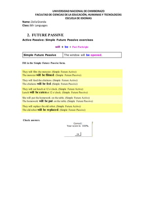 UNIVERSIDAD NACIONAL DE CHIMBORAZO
FACULTAD DE CIENCIAS DE LA EDUCACIÓN, HUMANAS Y TECNOLOGÍAS
ESCUELA DE IDIOMAS
Name: ZoilaGranda
Class: 6th Languages
2. FUTURE PASSIVE
Active Passive: Simple Future Passive exercises
will + be + Past Participle
Simple Future Passive The window will be opened.
Fill in the Simple Future Passive form.
They will film the monster. (Simple Future Active)
The monster will be filmed. (Simple Future Passive)
They will feed the chickens. (Simple Future Active)
The chickens will be fed. (Simple Future Passive)
They will eat lunch at 12 o´clock. (Simple Future Active)
Lunch will be eatenat 12 o´clock. (Simple Future Passive)
She will put the homework on the table. (Simple Future Active)
The homework will be put on the table. (Simple Future Passive)
They will replace the old robot. (Simple Future Active)
The old robot will be replaced. (Simple Future Passive)
Check answers
 