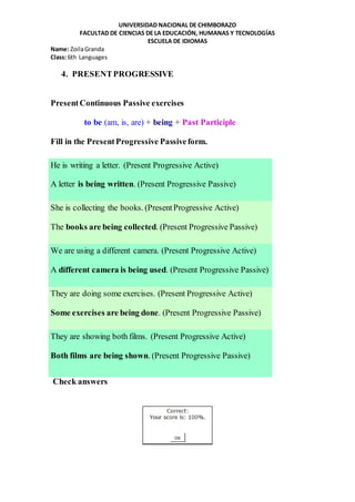 UNIVERSIDAD NACIONAL DE CHIMBORAZO
FACULTAD DE CIENCIAS DE LA EDUCACIÓN, HUMANAS Y TECNOLOGÍAS
ESCUELA DE IDIOMAS
Name: ZoilaGranda
Class: 6th Languages
4. PRESENTPROGRESSIVE
PresentContinuous Passive exercises
to be (am, is, are) + being + Past Participle
Fill in the PresentProgressive Passiveform.
He is writing a letter. (Present Progressive Active)
A letter is being written. (Present Progressive Passive)
She is collecting the books. (PresentProgressive Active)
The books are being collected. (Present Progressive Passive)
We are using a different camera. (Present Progressive Active)
A different camera is being used. (Present Progressive Passive)
They are doing some exercises. (Present Progressive Active)
Some exercises are being done. (Present Progressive Passive)
They are showing both films. (Present Progressive Active)
Both films are being shown. (Present Progressive Passive)
Check answers
 