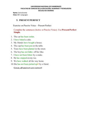 UNIVERSIDAD NACIONAL DE CHIMBORAZO
FACULTAD DE CIENCIAS DE LA EDUCACIÓN, HUMANAS Y TECNOLOGÍAS
ESCUELA DE IDIOMAS
Name: ZoilaGranda
Class: 6th Languages
5. PRESENTPERFECT
Exercise on Passive Voice – Present Perfect
Complete the sentences (Active or Passive Voice). Use PresentPerfect
Simple.
1. The car has been stolen.
2. I have baked a cake.
3. My friends have bought a house.
4. The cup has been put on the table.
5. Trees have been planted in the street.
6. The boyhas not fallen off his bike.
7. I have not been bitten by a snake.
8. He has stepped on my toe.
9. We have walked all the way home.
10.She has not been picked up by a friend.
Great, all answers are correct!
 