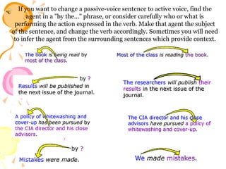 If you want to change a passive-voice sentence to active voice, find the
agent in a "by the..." phrase, or consider carefully who or what is
performing the action expressed in the verb. Make that agent the subject
of the sentence, and change the verb accordingly. Sometimes you will need
to infer the agent from the surrounding sentences which provide context.

 