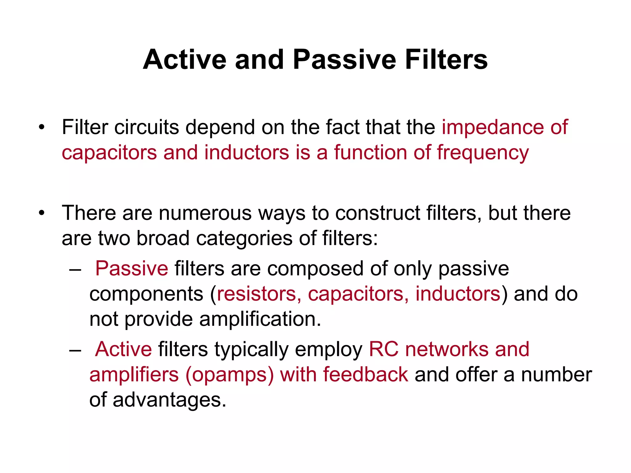 Active and Passive Filters
• Filter circuits depend on the fact that the impedance of
capacitors and inductors is a function of frequency
• There are numerous ways to construct filters, but there
are two broad categories of filters:
– Passive filters are composed of only passive
components (resistors, capacitors, inductors) and do
not provide amplification.
– Active filters typically employ RC networks and
amplifiers (opamps) with feedback and offer a number
of advantages.
 