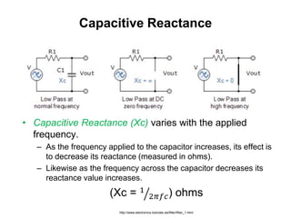 Capacitive Reactance
• Capacitive Reactance (Xc) varies with the applied
frequency.
– As the frequency applied to the capacitor increases, its effect is
to decrease its reactance (measured in ohms).
– Likewise as the frequency across the capacitor decreases its
reactance value increases.
(Xc = 1
2𝜋𝑓𝑐) ohms
http://www.electronics-tutorials.ws/filter/filter_1.html
 