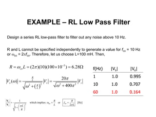 EXAMPLE – RL Low Pass Filter
Design a series RL low-pass filter to filter out any noise above 10 Hz.
R and L cannot be specified independently to generate a value for fco = 10 Hz
or co = 2fco. Therefore, let us choose L=100 mH. Then,
3
(2 )(10)(100 10 ) 6.28coR L  
    W
 
2 2 22
20
( )
400
R
L
o s s
R
L
V V V


 
 

f(Hz) |Vs| |Vo|
1 1.0 0.995
10 1.0 0.707
60 1.0 0.164
co co2
1
which implies: or [Hz]
2
1
o
s
R R
f
L LL
R


  
 
  
 
V
V
 