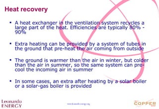 Heat recovery A heat exchanger in the ventilation system recycles a large part of the heat. Efficiencies are typically 80% - 90% Extra heating can be provided by a system of tubes in the ground that pre-heat the air coming from outside The ground is warmer than the air in winter, but colder than the air in summer, so the same system can pre-cool the incoming air in summer In some cases, an extra after heating by a solar boiler or a solar-gas boiler is provided 