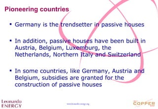 Pioneering countries Germany is the trendsetter in passive houses In addition, passive houses have been built in Austria, Belgium, Luxemburg, the Netherlands, Northern Italy and Switzerland In some countries, like Germany, Austria and Belgium, subsidies are granted for the construction of passive houses 